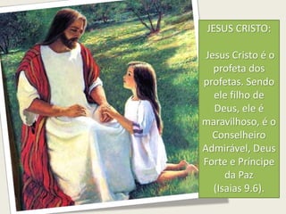 JESUS CRISTO:
Jesus Cristo é o
profeta dos
profetas. Sendo
ele filho de
Deus, ele é
maravilhoso, é o
Conselheiro
Admirável, Deus
Forte e Príncipe
da Paz
(Isaias 9.6).
 