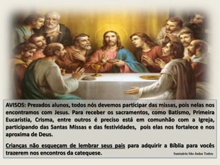 AVISOS: Prezados alunos, todos nós devemos participar das missas, pois nelas nos
encontramos com Jesus. Para receber os sacramentos, como Batismo, Primeira
Eucaristia, Crisma, entre outros é preciso está em comunhão com a Igreja,
participando das Santas Missas e das festividades, pois elas nos fortalece e nos
aproxima de Deus.
Crianças não esqueçam de lembrar seus pais para adquirir a Bíblia para vocês
trazerem nos encontros da catequese. Santuário São Judas Tadeu
 
