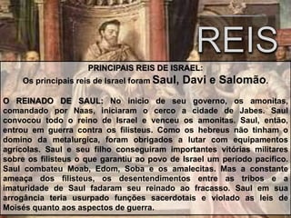PRINCIPAIS REIS DE ISRAEL:
Os principais reis de Israel foram Saul, Davi e Salomão.
O REINADO DE SAUL: No inicio de seu governo, os amonitas,
comandado por Naas, iniciaram o cerco a cidade de Jabes. Saul
convocou todo o reino de Israel e venceu os amonitas. Saul, então,
entrou em guerra contra os filisteus. Como os hebreus não tinham o
domino da metalurgica, foram obrigados a lutar com equipamentos
agricolas. Saul e seu filho conseguiram importantes vitórias militares
sobre os filisteus o que garantiu ao povo de Israel um período pacífico.
Saul combateu Moab, Edom, Soba e os amalecitas. Mas a constante
ameaça dos filisteus, os desentendimentos entre as tribos e a
imaturidade de Saul fadaram seu reinado ao fracasso. Saul em sua
arrogância teria usurpado funções sacerdotais e violado as leis de
Moisés quanto aos aspectos de guerra.
 