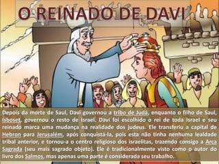 Depois da morte de Saul, Davi governou a tribo de Judá, enquanto o filho de Saul,
Isboset, governou o resto de Israel. Davi foi escolhido o rei de toda Israel e seu
reinado marca uma mudança na realidade dos judeus. Ele transferiu a capital de
Hebron para Jerusalém, após conquistá-la, pois esta não tinha nenhuma lealdade
tribal anterior, e tornou-a o centro religioso dos israelitas, trazendo consigo a Arca
Sagrada (seu mais sagrado objeto). Ele é tradicionalmente visto como o autor do
livro dos Salmos, mas apenas uma parte é considerada seu trabalho.
 
