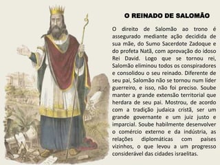 O direito de Salomão ao trono é
assegurado mediante ação decidida de
sua mãe, do Sumo Sacerdote Zadoque e
do profeta Natã, com aprovação do idoso
Rei David. Logo que se tornou rei,
Salomão eliminou todos os conspiradores
e consolidou o seu reinado. Diferente de
seu pai, Salomão não se tornou num líder
guerreiro, e isso, não foi preciso. Soube
manter a grande extensão territorial que
herdara de seu pai. Mostrou, de acordo
com a tradição judaica cristã, ser um
grande governante e um juiz justo e
imparcial. Soube habilmente desenvolver
o comércio externo e da indústria, as
relações diplomáticas com países
vizinhos, o que levou a um progresso
considerável das cidades israelitas.
O REINADO DE SALOMÃO
 
