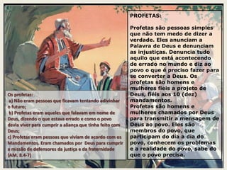 PROFETAS:
Profetas são pessoas simples
que não tem medo de dizer a
verdade. Eles anunciam a
Palavra de Deus e denunciam
as injustiças. Denuncia tudo
aquilo que está acontecendo
de errado no mundo e diz ao
povo o que é preciso fazer para
se converter a Deus. Os
profetas são homens e
mulheres fieis a projeto de
Deus, fiéis aos 10 (dez)
mandamentos.
Profetas são homens e
mulheres chamados por Deus
para transmitir a mensagem de
Deus ao povo. Eles são
membros do povo, que
participam do dia a dia do
povo, conhecem os problemas
e a realidade do povo, sabe do
que o povo precisa.
Os profetas:
a) Não eram pessoas que ficavam tentando adivinhar
o futuro;
b) Profetas eram aqueles que falavam em nome de
Deus, dizendo o que estava errado e como o povo
devia viver para cumprir a aliança que tinha feito com
Deus;
c) Profetas eram pessoas que viviam de acordo com os
Mandamentos. Eram chamados por Deus para cumprir
a missão de defensores da justiça e da fraternidade
(AM. 8.4-7)
 