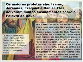 FALSOS PROFETAS: São aqueles que falam em seu
próprio nome, sem terem sido enviados por Deus
(Jr. 14.14-14s; Jr. 23, 16: 27-15). São aqueles que
seguem a própria vontade (Ez. 13.3). Atualmente,
existem vários falsos profetas. São pessoas que se
dizem inspiradas por Deus. Elas abrem Igrejas, até
mesmo em garagens de suas casas para pregar a
Palavra de Deus, porém não foram enviadas por
autoridades constituídas por Deus, que na Igreja
Católica é o sacerdote, o Bispo, os Cardeais e o
Papa. Muitas vezes, eles enganam o povo e acabam
por sugar todo o dinheiro do povo, vendendo a idéia
de que a prosperidade ocorre em nossas vidas
quando somos capazes de doar tudo o que temos.
Os maiores profetas são: Isaías,
Jeremias, Ezequiel e Daniel. Eles
deixaram muitos ensinamentos sobre a
Palavra de Deus.
Os profetas menores são:
Baruc, Oséias, Joel, Amós,
Abdias, Jonas, Miqueias,
Naum, Habaruc, Sononias,
Ageu, Zacarias e Malaquias.
São chamados menores
porque deixaram poucos
escritos
 