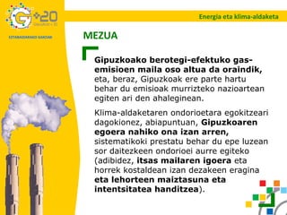 Gipuzkoako berotegi-efektuko gas-emisioen maila oso altua da oraindik,  eta, beraz, Gipuzkoak ere parte hartu behar du emisioak murrizteko nazioartean egiten ari den ahaleginean. Klima-aldaketaren ondorioetara egokitzeari dagokionez, abiapuntuan,  Gipuzkoaren egoera nahiko ona izan arren,  sistematikoki prestatu behar du epe luzean sor daitezkeen ondorioei aurre egiteko (adibidez,  itsas mailaren igoera  eta horrek kostaldean izan dezakeen eragina  eta lehorteen maiztasuna eta intentsitatea handitzea ). MEZUA Energia eta klima-aldaketa 