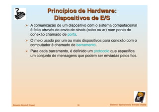   A comunicação de um dispositivo com o sistema computacional
                   é feita através do envio de sinais (cabo ou ar) num ponto de
                   conexão chamado de porta.
               O meio usado por um ou mais dispositivos para conexão com o
                   computador é chamado de barramento.
               Para cada barramento, é deﬁnido um protocolo que especiﬁca
                   um conjunto de mensagens que podem ser enviadas pelos ﬁos.




Eduardo Nicola F. Zagari
                     10
                 Sistemas Operacionais -Entrada e Saída
 