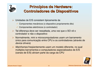   Unidades de E/S consistem tipicamente de
                 Componentes mecânicos (o dispositivo propriamente dito)
                 Componentes eletrônicos (o controlador)
         Tal diferença deve ser ressaltada, uma vez que o SO vê o
             controlador e não o dispositivo
         Normalmente, mini e microcomputadores usam um barramento
             único para comunicação entre CPU e os controladores (através de
             device drivers)
         Mainframes freqüentemente usam um modelo diferente, no qual
             múltiplos barramentos e computadores especializados de E/S
             (canais de E/S) aliviam parte da carga da CPU




Eduardo Nicola F. Zagari
                       12
                 Sistemas Operacionais -Entrada e Saída
 
