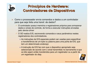   Como o processador envia comandos e dados a um controlador
             para que seja feita uma transf. de dados?
                 O controlador possui memória e registradores próprios para armazenar
                   dados e sinais de controle, de forma a executar instruções enviadas
                   pelo device driver
                 O SO realiza E/S, escrevendo comandos e seus parâmetros nestes
                   registradores dos controladores.
                      As instruções de E/S especiais podem ser usadas para especiﬁcar
                            a transferência de um byte ou palavra para uma porta de E/S, que
                            tem um determinado endereço
                      A instrução de E/S faz com que o dispositivo apropriado seja
                            selecionado de acordo com o sinal transmitido no barramento e que
                            os bits sejam então transferidos para um registrador ou a partir de
                            um registrador do disp.


Eduardo Nicola F. Zagari
                              13
                  Sistemas Operacionais -Entrada e Saída
 