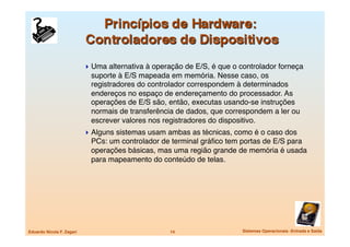  Uma alternativa à operação de E/S, é que o controlador forneça
                              suporte à E/S mapeada em memória. Nesse caso, os
                              registradores do controlador correspondem à determinados
                              endereços no espaço de endereçamento do processador. As
                              operações de E/S são, então, executas usando-se instruções
                              normais de transferência de dados, que correspondem a ler ou
                              escrever valores nos registradores do dispositivo. 
                             Alguns sistemas usam ambas as técnicas, como é o caso dos
                              PCs: um controlador de terminal gráﬁco tem portas de E/S para
                              operações básicas, mas uma região grande de memória é usada
                              para mapeamento do conteúdo de telas.




Eduardo Nicola F. Zagari
                            14
                  Sistemas Operacionais -Entrada e Saída
 