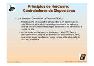   Um exemplo: Controlador de Terminal Gráﬁco
                       trabalha como um dispositivo serial de bits e em baixo nível, ou
                            seja, lê da memória o byte contendo o caractere a ser exibido e
                            gera os sinais usados na modulação do feixe do CRT para causar a
                            escrita na tela
                       o controlador também gera os sinais para o feixe CRT fazer o
                            retraço horizontal após ele ter terminado de esquadrinhar a linha,
                            bem como, sinais para fazer o retraço vertical após a tela toda ter
                            sido esquadrinhada;




Eduardo Nicola F. Zagari
                              15
                    Sistemas Operacionais -Entrada e Saída
 