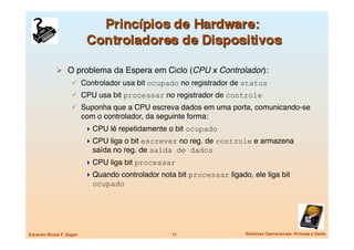   O problema da Espera em Ciclo (CPU x Controlador):
                       Controlador usa bit ocupado no registrador de status
                       CPU usa bit processar no registrador de controle
                       Suponha que a CPU escreva dados em uma porta, comunicando-se
                            com o controlador, da seguinte forma:
                              CPU lê repetidamente o bit ocupado
                              CPU liga o bit escrever no reg. de controle e armazena
                               saída no reg. de saída de dados
                              CPU liga bit processar
                              Quando controlador nota bit processar ligado, ele liga bit
                               ocupado




Eduardo Nicola F. Zagari
                             17
                  Sistemas Operacionais -Entrada e Saída
 