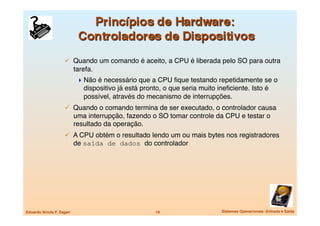   Quando um comando é aceito, a CPU é liberada pelo SO para outra
                            tarefa.
                              Não é necessário que a CPU ﬁque testando repetidamente se o
                               dispositivo já está pronto, o que seria muito ineﬁciente. Isto é
                               possível, através do mecanismo de interrupções.
                       Quando o comando termina de ser executado, o controlador causa
                            uma interrupção, fazendo o SO tomar controle da CPU e testar o
                            resultado da operação.
                       A CPU obtém o resultado lendo um ou mais bytes nos registradores
                            de saída de dados do controlador




Eduardo Nicola F. Zagari
                              19
                    Sistemas Operacionais -Entrada e Saída
 