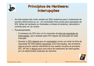   As interrupções são muito usadas em SOs modernos para o tratamento de
             eventos assíncronos (p. ex., um controlador ﬁcar pronto para operações de
             E/S, falhas de hardware ou chamadas a rotinas do sistema), desviando o
             controle para rot. do núcleo.
         Funcionamento:
                 O hardware da CPU tem um ﬁo chamado de linha de requisição de
                   interrupções, que é testado pela CPU depois da execução de cada
                   instrução
                 Quando a CPU detecta que um controlador enviou um sinal na linha de
                   requisição de interrupções (provocou uma interrupção), ela armazena
                   alguns poucos valores referentes ao seu estado na pilha do processo
                   (PC, SP etc) e desvia para uma rotina de tratamento de interrupções
                   em um determinado endereço de memória.




Eduardo Nicola F. Zagari
                       20
                  Sistemas Operacionais -Entrada e Saída
 