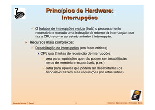   O tratador de interrupções realiza (trata) o processamento
                            necessário e executa uma instrução de retorno da interrupção, que
                            faz a CPU retornar ao estado anterior à interrupção.
               Recursos mais complexos:
                       Desabilitação de interrupções (em fases críticas)
                              CPU usa 2 linhas de requisição de interrupções: 
                                –  uma para requisições que não podem ser desabilitadas
                                   (erros de memória irrecuperáveis, p.ex.)
                                –  outra para aquelas que podem ser desabilitadas (os
                                   dispositivos fazem suas requisições por estas linhas)




Eduardo Nicola F. Zagari
                              21
                   Sistemas Operacionais -Entrada e Saída
 