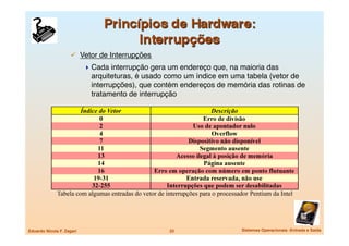   Vetor de Interrupções
                             Cada interrupção gera um endereço que, na maioria das
                              arquiteturas, é usado como um índice em uma tabela (vetor de
                              interrupções), que contém endereços de memória das rotinas de
                              tratamento de interrupção 




Eduardo Nicola F. Zagari
                           22
                 Sistemas Operacionais -Entrada e Saída
 