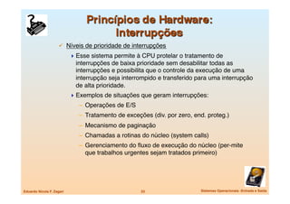   Níveis de prioridade de interrupções
                             Esse sistema permite à CPU protelar o tratamento de
                              interrupções de baixa prioridade sem desabilitar todas as
                              interrupções e possibilita que o controle da execução de uma
                              interrupção seja interrompido e transferido para uma interrupção
                              de alta prioridade.
                             Exemplos de situações que geram interrupções:
                               –  Operações de E/S
                               –  Tratamento de exceções (div. por zero, end. proteg.)
                               –  Mecanismo de paginação
                               –  Chamadas a rotinas do núcleo (system calls)
                               –  Gerenciamento do ﬂuxo de execução do núcleo (per-mite
                                  que trabalhos urgentes sejam tratados primeiro)




Eduardo Nicola F. Zagari
                             23
                  Sistemas Operacionais -Entrada e Saída
 