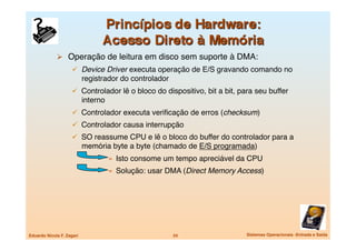   Operação de leitura em disco sem suporte à DMA:
                       Device Driver executa operação de E/S gravando comando no
                            registrador do controlador
                       Controlador lê o bloco do dispositivo, bit a bit, para seu buffer
                            interno
                       Controlador executa veriﬁcação de erros (checksum)
                       Controlador causa interrupção
                       SO reassume CPU e lê o bloco do buffer do controlador para a
                            memória byte a byte (chamado de E/S programada)
                                       »  Isto consome um tempo apreciável da CPU
                                       »  Solução: usar DMA (Direct Memory Access) 




Eduardo Nicola F. Zagari
                                 24
                Sistemas Operacionais -Entrada e Saída
 
