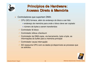   Controladores que suportam DMA:
                       CPU (SO) fornece, além do endereço do bloco a ser lido:
                              endereço de memória para onde o bloco deve ser copiado
                              número de bytes a serem transferidos
                       Controlador lê bloco
                       Controlador efetua checksum
                       Controlador de DMA copia, via barramento, byte a byte, as
                            informações do buffer para a memória principal
                       Controlador causa interrupção
                       SO reassume CPU com os dados já disponíveis ao processo que
                            os solicitou




Eduardo Nicola F. Zagari
                             25
                     Sistemas Operacionais -Entrada e Saída
 