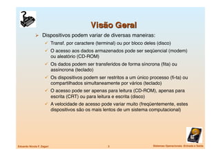   Dispositivos podem variar de diversas maneiras:
                       Transf. por caractere (terminal) ou por bloco deles (disco)
                       O acesso aos dados armazenados pode ser seqüencial (modem)
                            ou aleatório (CD-ROM)
                       Os dados podem ser transferidos de forma síncrona (ﬁta) ou
                            assíncrona (teclado)
                       Os dispositivos podem ser restritos a um único processo (ﬁ-ta) ou
                            compartilhados simultaneamente por vários (teclado)
                       O acesso pode ser apenas para leitura (CD-ROM), apenas para
                            escrita (CRT) ou para leitura e escrita (disco)
                       A velocidade de acesso pode variar muito (freqüentemente, estes
                            dispositivos são os mais lentos de um sistema computacional)




Eduardo Nicola F. Zagari
                               3
                     Sistemas Operacionais -Entrada e Saída
 