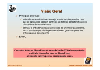   Principais objetivos:
                       estabelecer uma interface que seja a mais simples possível para
                            que as aplicações possam controlar as distintas características dos
                            dispositivos de entrada/saída
                       otimizar a entrada/saída para obtenção de um maior paralelismo,
                            tendo em vista que tais dispositivos são em geral componentes
                            críticos para o desempenho
               Enﬁm,




           Controlar todos os dispositivos de entrada/saída (E/S) do computador,
                          emitindo comandos para os dispositivos,
                       atendendo interrupções e manipulando erros.


Eduardo Nicola F. Zagari
                              4
                   Sistemas Operacionais -Entrada e Saída
 