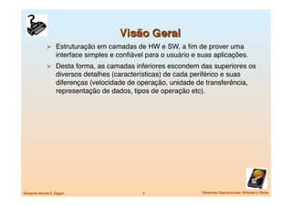   Estruturação em camadas de HW e SW, a ﬁm de prover uma
                   interface simples e conﬁável para o usuário e suas aplicações.
               Desta forma, as camadas inferiores escondem das superiores os
                   diversos detalhes (características) de cada periférico e suas
                   diferenças (velocidade de operação, unidade de transferência,
                   representação de dados, tipos de operação etc).




Eduardo Nicola F. Zagari
                      5
                 Sistemas Operacionais -Entrada e Saída
 
