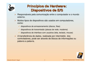   Responsáveis pela comunicação entre o computador e o mundo
                   externo.
               Muitos tipos de dispositivos são usados em computadores,
                   como:
                       dispositivos de armazenamento (discos, ﬁtas)
                       dispositivos de transmissão (placas de rede, modems)
                       dispositivos de interface com usuários (tela, teclado, mouse)
               A transferência de dados, realizada por intermédio dos
                   controladores, pode ser através de blocos de informações ou
                   palavra a palavra.




Eduardo Nicola F. Zagari
                          7
                    Sistemas Operacionais -Entrada e Saída
 