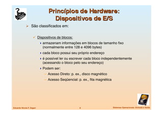   São classiﬁcados em:


                       Dispositivos de blocos:
                             armazenam informações em blocos de tamanho ﬁxo
                              (normalmente entre 128 e 4096 bytes)
                             cada bloco possui seu próprio endereço
                             é possível ler ou escrever cada bloco independentemente
                              (acessando o bloco pelo seu endereço)
                             Podem ser:
                               –  Acesso Direto: p. ex., disco magnético
                               –  Acesso Seqüencial: p. ex., ﬁta magnética




Eduardo Nicola F. Zagari
                             8
                      Sistemas Operacionais -Entrada e Saída
 