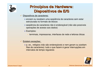   Dispositivos de caracteres:
                             enviam ou recebem uma seqüência de caracteres sem estar
                              estruturada no formato de blocos
                             seqüência de caracteres não é endereçável (não são possíveis
                              operações de acesso aos dados)
                             Exemplos:
                               –  terminais, impressoras, interfaces de rede e leitoras óticas


                       Existem exceções: 
                             p. ex., relógios (não são endereçáveis e nem geram ou aceitam
                              ﬁlas de caracteres): tudo o que fazem é gerar interrupções em
                              intervalos de tempo regulares




Eduardo Nicola F. Zagari
                             9
                     Sistemas Operacionais -Entrada e Saída
 
