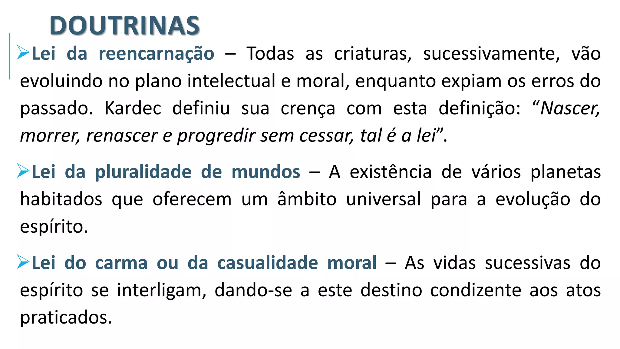 DOUTRINAS
➢Lei da reencarnação – Todas as criaturas, sucessivamente, vão
evoluindo no plano intelectual e moral, enquanto expiam os erros do
passado. Kardec definiu sua crença com esta definição: “Nascer,
morrer, renascer e progredir sem cessar, tal é a lei”.
➢Lei da pluralidade de mundos – A existência de vários planetas
habitados que oferecem um âmbito universal para a evolução do
espírito.
➢Lei do carma ou da casualidade moral – As vidas sucessivas do
espírito se interligam, dando-se a este destino condizente aos atos
praticados.
 