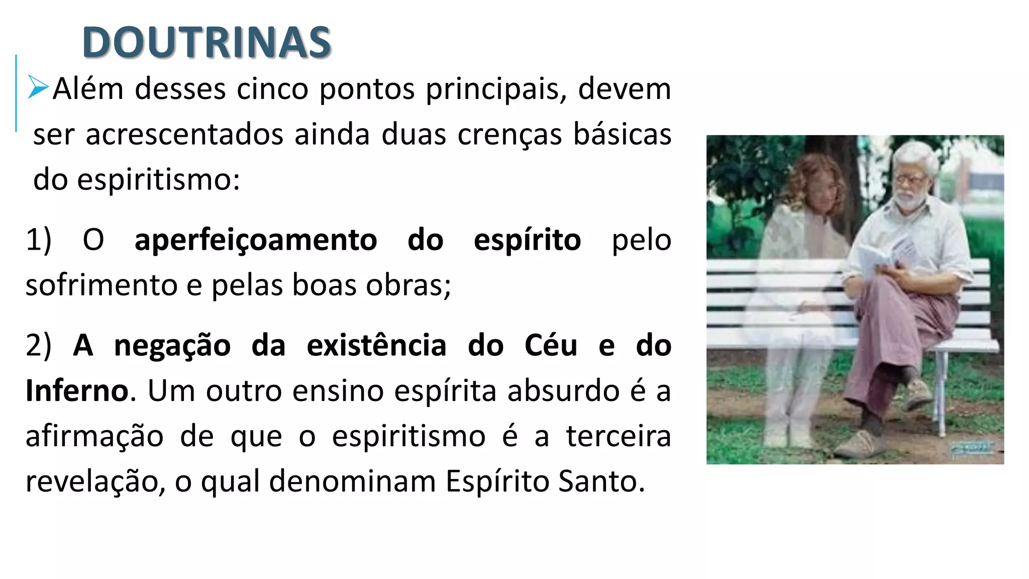 DOUTRINAS
➢Além desses cinco pontos principais, devem
ser acrescentados ainda duas crenças básicas
do espiritismo:
1) O aperfeiçoamento do espírito pelo
sofrimento e pelas boas obras;
2) A negação da existência do Céu e do
Inferno. Um outro ensino espírita absurdo é a
afirmação de que o espiritismo é a terceira
revelação, o qual denominam Espírito Santo.
 