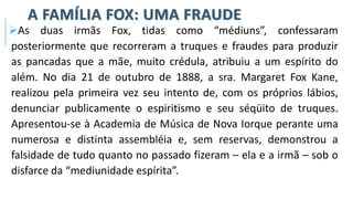 A FAMÍLIA FOX: UMA FRAUDE
➢As duas irmãs Fox, tidas como “médiuns”, confessaram
posteriormente que recorreram a truques e fraudes para produzir
as pancadas que a mãe, muito crédula, atribuiu a um espírito do
além. No dia 21 de outubro de 1888, a sra. Margaret Fox Kane,
realizou pela primeira vez seu intento de, com os próprios lábios,
denunciar publicamente o espiritismo e seu séqüito de truques.
Apresentou-se à Academia de Música de Nova Iorque perante uma
numerosa e distinta assembléia e, sem reservas, demonstrou a
falsidade de tudo quanto no passado fizeram – ela e a irmã – sob o
disfarce da “mediunidade espírita”.
 