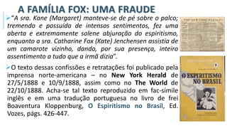 A FAMÍLIA FOX: UMA FRAUDE
➢“A sra. Kane (Margaret) manteve-se de pé sobre o palco;
tremendo e possuída de intensos sentimentos, fez uma
aberta e extremamente solene abjuração do espiritismo,
enquanto a sra. Catharine Fox (Kate) Jenchensen assistia de
um camarote vizinho, dando, por sua presença, inteiro
assentimento a tudo que a irmã dizia”.
➢O texto dessas confissões e retratações foi publicado pela
imprensa norte-americana – no New York Herald de
27/5/1888 e 10/9/1888, assim como no The World de
22/10/1888. Acha-se tal texto reproduzido em fac-símile
inglês e em uma tradução portuguesa no livro de frei
Boaventura Kloppenburg, O Espiritismo no Brasil, Ed.
Vozes, págs. 426-447.
 