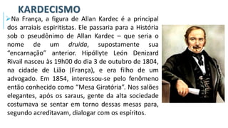 KARDECISMO
➢Na França, a figura de Allan Kardec é a principal
dos arraiais espiritistas. Ele passaria para a História
sob o pseudônimo de Allan Kardec – que seria o
nome de um druida, supostamente sua
“encarnação” anterior. Hipóllyte León Denizard
Rivail nasceu às 19h00 do dia 3 de outubro de 1804,
na cidade de Lião (França), e era filho de um
advogado. Em 1854, interessou-se pelo fenômeno
então conhecido como “Mesa Giratória”. Nos salões
elegantes, após os saraus, gente da alta sociedade
costumava se sentar em torno dessas mesas para,
segundo acreditavam, dialogar com os espíritos.
 