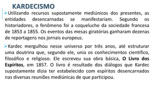 KARDECISMO
➢Utilizando recursos supostamente mediúnicos dos presentes, as
entidades desencarnadas se manifestariam. Segundo os
historiadores, o fenômeno foi a coqueluche da sociedade francesa
de 1853 a 1855. Os eventos das mesas giratórias ganharam dezenas
de reportagens nos jornais europeus.
➢Kardec mergulhou nesse universo por três anos, até estruturar
uma doutrina que, segundo ele, unia os conhecimentos cientifico,
filosófico e religioso. Ele escreveu sua obra básica, O Livro dos
Espíritos, em 1857. O livro é resultado dos diálogos que Kardec
supostamente dizia ter estabelecido com espíritos desencarnados
nas diversas reuniões mediúnicas de que participou.
 