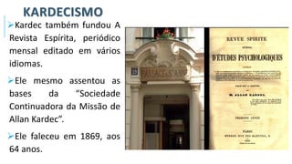 KARDECISMO
➢Kardec também fundou A
Revista Espírita, periódico
mensal editado em vários
idiomas.
➢Ele mesmo assentou as
bases da “Sociedade
Continuadora da Missão de
Allan Kardec”.
➢Ele faleceu em 1869, aos
64 anos.
 
