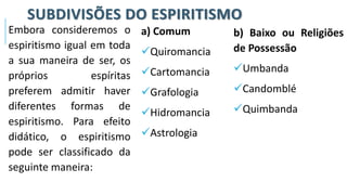 SUBDIVISÕES DO ESPIRITISMO
Embora consideremos o
espiritismo igual em toda
a sua maneira de ser, os
próprios espíritas
preferem admitir haver
diferentes formas de
espiritismo. Para efeito
didático, o espiritismo
pode ser classificado da
seguinte maneira:
a) Comum
✓Quiromancia
✓Cartomancia
✓Grafologia
✓Hidromancia
✓Astrologia
b) Baixo ou Religiões
de Possessão
✓Umbanda
✓Candomblé
✓Quimbanda
 