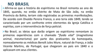 NO BRASIL
➢Afirma-se que a história do espiritismo no Brasil remonta ao ano de
1845, quando, no então distrito de Mata de São João, na então
Província da Bahia, teriam sido registradas as primeiras manifestações.
De acordo com Divaldo Pereira Franco, o ano teria sido 1849, tendo se
caracterizado por um confronto entre elementos da Igreja Católica e
espíritas, com a interveniência de força policial.
➢No Brasil, as ideias que darão origem ao espiritismo remontam às
primeiras experiências com o chamado "fluido vital" (magnetismo
animal, mesmerismo) por parte dos praticantes da homeopatia,
nomeadamente os médicos Benoît Jules Mure, natural de França, e João
Vicente Martins, de Portugal, que chegaram ao país em 1840 e o
aplicavam em seus clientes.
 