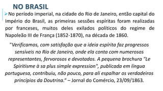 NO BRASIL
➢No período imperial, na cidade do Rio de Janeiro, então capital do
Império do Brasil, as primeiras sessões espíritas foram realizadas
por franceses, muitos deles exilados políticos do regime de
Napoleão III de França (1852-1870), na década de 1860.
"Verificamos, com satisfação que a ideia espírita faz progressos
sensíveis no Rio de Janeiro, onde ela conta com numerosos
representantes, fervorosos e devotados. A pequena brochura "Le
Spiritisme à sa plus simple expression", publicada em língua
portuguesa, contribuiu, não pouco, para ali espalhar os verdadeiros
princípios da Doutrina.“ – Jornal do Comércio, 23/09/1863.
 
