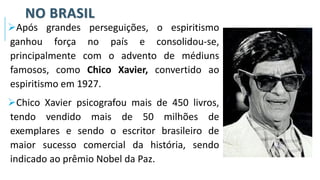 NO BRASIL
➢Após grandes perseguições, o espiritismo
ganhou força no país e consolidou-se,
principalmente com o advento de médiuns
famosos, como Chico Xavier, convertido ao
espiritismo em 1927.
➢Chico Xavier psicografou mais de 450 livros,
tendo vendido mais de 50 milhões de
exemplares e sendo o escritor brasileiro de
maior sucesso comercial da história, sendo
indicado ao prêmio Nobel da Paz.
 