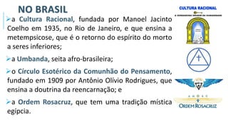 NO BRASIL
➢a Cultura Racional, fundada por Manoel Jacinto
Coelho em 1935, no Rio de Janeiro, e que ensina a
metempsicose, que é o retorno do espírito do morto
a seres inferiores;
➢a Umbanda, seita afro-brasileira;
➢o Círculo Esotérico da Comunhão do Pensamento,
fundado em 1909 por Antônio Olívio Rodrigues, que
ensina a doutrina da reencarnação; e
➢a Ordem Rosacruz, que tem uma tradição mística
egípcia.
 