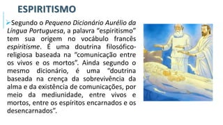 ESPIRITISMO
➢Segundo o Pequeno Dicionário Aurélio da
Língua Portuguesa, a palavra “espiritismo”
tem sua origem no vocábulo francês
espiritisme. É uma doutrina filosófico-
religiosa baseada na “comunicação entre
os vivos e os mortos”. Ainda segundo o
mesmo dicionário, é uma “doutrina
baseada na crença da sobrevivência da
alma e da existência de comunicações, por
meio da mediunidade, entre vivos e
mortos, entre os espíritos encarnados e os
desencarnados”.
 