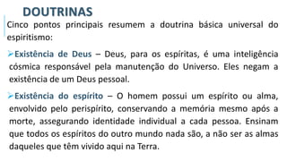 DOUTRINAS
Cinco pontos principais resumem a doutrina básica universal do
espiritismo:
➢Existência de Deus – Deus, para os espíritas, é uma inteligência
cósmica responsável pela manutenção do Universo. Eles negam a
existência de um Deus pessoal.
➢Existência do espírito – O homem possui um espírito ou alma,
envolvido pelo perispírito, conservando a memória mesmo após a
morte, assegurando identidade individual a cada pessoa. Ensinam
que todos os espíritos do outro mundo nada são, a não ser as almas
daqueles que têm vivido aqui na Terra.
 