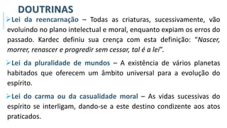 DOUTRINAS
➢Lei da reencarnação – Todas as criaturas, sucessivamente, vão
evoluindo no plano intelectual e moral, enquanto expiam os erros do
passado. Kardec definiu sua crença com esta definição: “Nascer,
morrer, renascer e progredir sem cessar, tal é a lei”.
➢Lei da pluralidade de mundos – A existência de vários planetas
habitados que oferecem um âmbito universal para a evolução do
espírito.
➢Lei do carma ou da casualidade moral – As vidas sucessivas do
espírito se interligam, dando-se a este destino condizente aos atos
praticados.
 