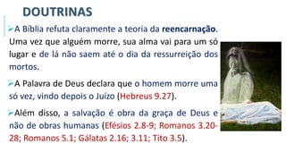 DOUTRINAS
➢A Bíblia refuta claramente a teoria da reencarnação.
Uma vez que alguém morre, sua alma vai para um só
lugar e de lá não saem até o dia da ressurreição dos
mortos.
➢A Palavra de Deus declara que o homem morre uma
só vez, vindo depois o Juízo (Hebreus 9.27).
➢Além disso, a salvação é obra da graça de Deus e
não de obras humanas (Efésios 2.8-9; Romanos 3.20-
28; Romanos 5.1; Gálatas 2.16; 3.11; Tito 3.5).
 