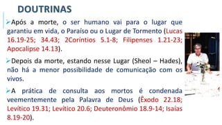 DOUTRINAS
➢Após a morte, o ser humano vai para o lugar que
garantiu em vida, o Paraíso ou o Lugar de Tormento (Lucas
16.19-25; 34.43; 2Coríntios 5.1-8; Filipenses 1.21-23;
Apocalipse 14.13).
➢Depois da morte, estando nesse Lugar (Sheol – Hades),
não há a menor possibilidade de comunicação com os
vivos.
➢A prática de consulta aos mortos é condenada
veementemente pela Palavra de Deus (Êxodo 22.18;
Levítico 19.31; Levítico 20.6; Deuteronômio 18.9-14; Isaías
8.19-20).
 