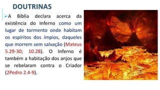 DOUTRINAS
➢A Bíblia declara acerca da
existência do Inferno como um
lugar de tormento onde habitam
os espíritos dos ímpios, daqueles
que morrem sem salvação (Mateus
5.29-30; 10.28). O Inferno é
também a habitação dos anjos que
se rebelaram contra o Criador
(2Pedro 2.4-9).
 