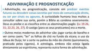 ADIVINHAÇÃO E PROGNOSTICAÇÃO
➢Adivinhação, ou prognosticação, consiste em predizer eventos
futuros ou descobrir coisas secretas por meio de comunicação direta,
ou ser por sinais ou agouros. A curiosidade humana leva muitos a
consultar sobre sua sorte, porém a Bíblia as condena severamente.
Deus as proíbe e as classifica entre as abominações pagãs: (Lv 19.26,
31; 22.23, 26, 27). O castigo [para os seus praticantes] era a morte.
➢Outros meios modernos de adivinhar são: jogar cartas de baralho e
ver como caem; "ler" as folhas de chá no fundo da xícara; o uso da
tábua de Ouija; ler a sorte na palma da mão do cliente (quiromancia,
praticada pelos ciganos). A astrologia, embora não esteja ligada
diretamente ao espiritismo, representa outra forma de adivinhação.
 