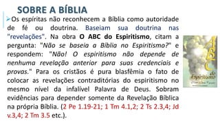 SOBRE A BÍBLIA
➢Os espíritas não reconhecem a Bíblia como autoridade
de fé ou doutrina. Baseiam sua doutrina nas
"revelações". Na obra O ABC do Espiritismo, citam a
pergunta: "Não se baseia a Bíblia no Espiritismo?" e
respondem: "Não! O espiritismo não depende de
nenhuma revelação anterior para suas credenciais e
provas." Para os cristãos é pura blasfêmia o fato de
colocar as revelações contraditórias do espiritismo no
mesmo nível da infalível Palavra de Deus. Sobram
evidências para depender somente da Revelação Bíblica
na própria Bíblia. (2 Pe 1.19-21; 1 Tm 4.1,2; 2 Ts 2.3,4; Jd
v.3,4; 2 Tm 3.5 etc.).
 