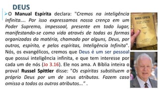 DEUS
➢O Manual Espírita declara: "Cremos na inteligência
infinita.... Por isso expressamos nossa crença em um
Poder Supremo, impessoal, presente em todo lugar,
manifestando-se como vida através de todas as formas
organizadas da matéria, chamado por alguns, Deus, por
outros, espírito, e pelos espíritas, Inteligência Infinita".
Nós, os evangélicos, cremos que Deus é um ser pessoal
que possui inteligência infinita, e que tem interesse por
cada um de nós (Jo 3.16). Ele nos ama. A Bíblia inteira o
prova! Russel Spittler disse: "Os espíritas substituem o
próprio Deus por um de seus atributos. Fazem caso
omisso a todos os outros atributos..." .
 