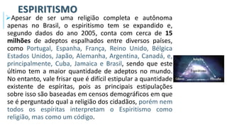 ESPIRITISMO
➢Apesar de ser uma religião completa e autônoma
apenas no Brasil, o espiritismo tem se expandido e,
segundo dados do ano 2005, conta com cerca de 15
milhões de adeptos espalhados entre diversos países,
como Portugal, Espanha, França, Reino Unido, Bélgica
Estados Unidos, Japão, Alemanha, Argentina, Canadá, e,
principalmente, Cuba, Jamaica e Brasil, sendo que este
último tem a maior quantidade de adeptos no mundo.
No entanto, vale frisar que é difícil estipular a quantidade
existente de espíritas, pois as principais estipulações
sobre isso são baseadas em censos demográficos em que
se é perguntado qual a religião dos cidadãos, porém nem
todos os espíritas interpretam o Espiritismo como
religião, mas como um código.
 