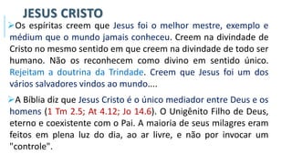 JESUS CRISTO
➢Os espíritas creem que Jesus foi o melhor mestre, exemplo e
médium que o mundo jamais conheceu. Creem na divindade de
Cristo no mesmo sentido em que creem na divindade de todo ser
humano. Não os reconhecem como divino em sentido único.
Rejeitam a doutrina da Trindade. Creem que Jesus foi um dos
vários salvadores vindos ao mundo....
➢A Bíblia diz que Jesus Cristo é o único mediador entre Deus e os
homens (1 Tm 2.5; At 4.12; Jo 14.6). O Unigênito Filho de Deus,
eterno e coexistente com o Pai. A maioria de seus milagres eram
feitos em plena luz do dia, ao ar livre, e não por invocar um
"controle".
 